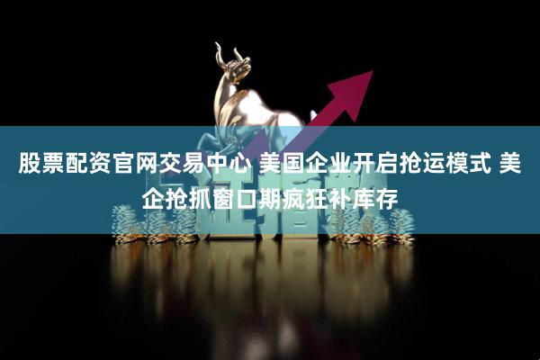 股票配资官网交易中心 美国企业开启抢运模式 美企抢抓窗口期疯狂补库存