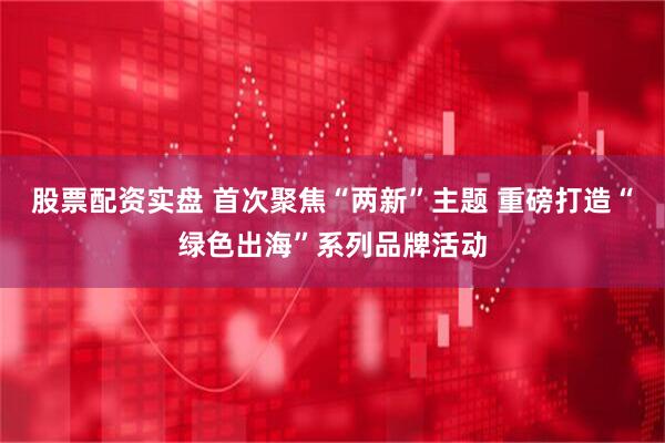 股票配资实盘 首次聚焦“两新”主题 重磅打造“绿色出海”系列品牌活动