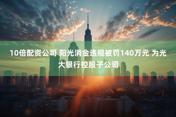 10倍配资公司 阳光消金违规被罚140万元 为光大银行控股子公司