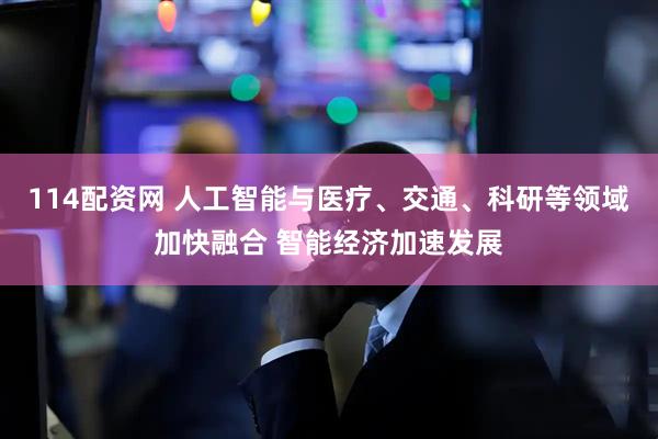 114配资网 人工智能与医疗、交通、科研等领域加快融合 智能经济加速发展