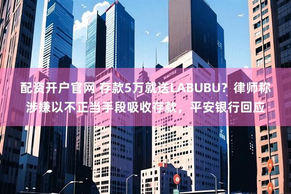 配资开户官网 存款5万就送LABUBU？律师称涉嫌以不正当手段吸收存款，平安银行回应