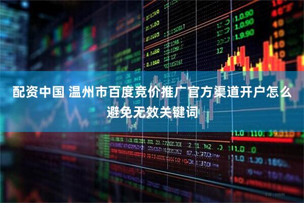 配资中国 温州市百度竞价推广官方渠道开户怎么避免无效关键词