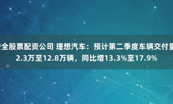 安全股票配资公司 理想汽车：预计第二季度车辆交付量12.3万至12.8万辆，同比增13.3%至17.9%