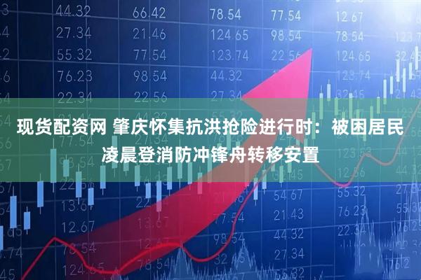 现货配资网 肇庆怀集抗洪抢险进行时：被困居民凌晨登消防冲锋舟转移安置