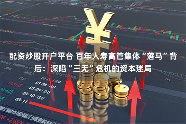 配资炒股开户平台 百年人寿高管集体“落马”背后：深陷“三无”危机的资本迷局
