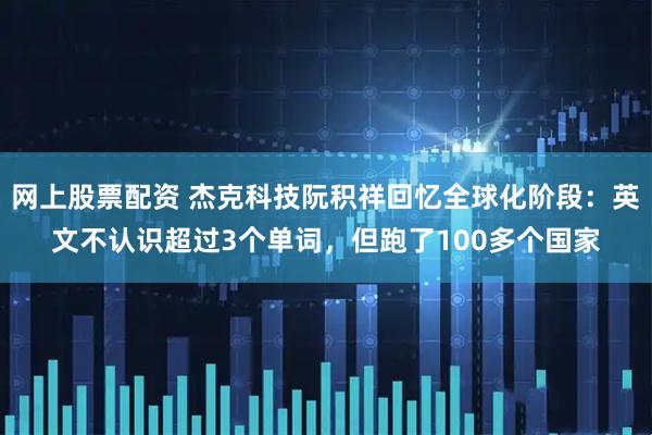 网上股票配资 杰克科技阮积祥回忆全球化阶段：英文不认识超过3个单词，但跑了100多个国家