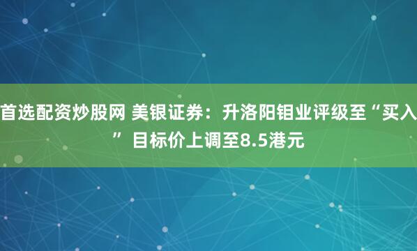 首选配资炒股网 美银证券：升洛阳钼业评级至“买入” 目标价上调至8.5港元