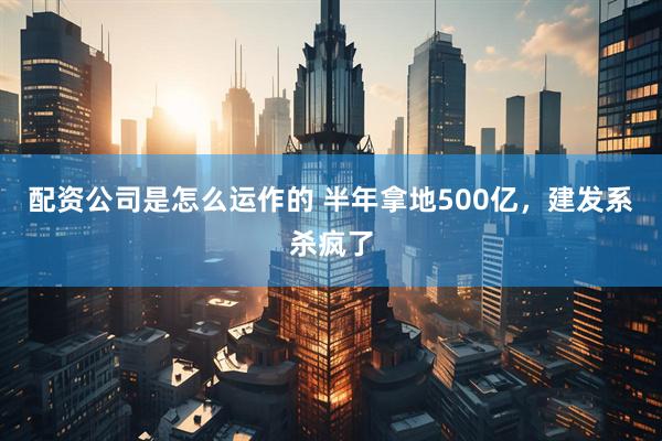 配资公司是怎么运作的 半年拿地500亿，建发系杀疯了